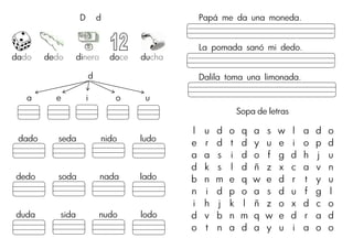 D d
dado dedo dinero doce ducha
d
a e i o u
dado seda nido ludo
dedo soda nada lado
duda sida nudo lodo
Papá me da una moneda.
La pomada sanó mi dedo.
Dalila toma una limonada.
Sopa de letras
l u d o q a s w l a d o
e r d t d y u e i o p d
a a s i d o f g d h j u
d k s l d ñ z x c a v n
b n m e q w e d r t y u
n i d p o a s d u f g l
i h j k l ñ z o x d c o
d v b n m q w e d r a d
o t n a d a y u i a o o
 