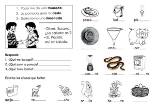 Responde:
1. ¿Qué me da papá?…………………………………………………
2. ¿Qué sanó la pomada?…………………………………………
3. ¿Qué toma Dalila?…………………………………………………
Escribe las sílabas que faltan.
quija……… ve…………… ………cha
pesca……… bal……… plo……………
………………… embu……… cer………
……cua……ra ………con……… ……va………ra
ar……lla he…………ro ………………
 