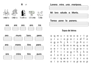 R r
araña sirena harina dinero loro
era ere oro aro ira
aro muro toro pera
era mora tira paro
oro mira tiro puro
Lorena mira una mariposa.
Mi loro saluda a María.
Teresa pone la panera.
Sopa de letras
a q m u r o w e a r t p
y r u i o p a r s d f e
o g o h j k i l p ñ z r
r x c v b m n m q u w a
o e r t y u i o p a r s
d f t i r a g t h j k o
e l o ñ z x c v i b n r
r m r q w e r t y r u a
a i o o m o r a p a o p
Lupa
Lápiz
Loro
Luna
 