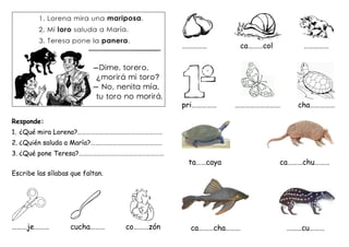 Responde:
1. ¿Qué mira Lorena?…………………………………………………
2. ¿Quién saluda a María?…………………………………………
3. ¿Qué pone Teresa?…………………………………………………
Escribe las sílabas que faltan.
………je……… cucha……… co………zón
…………… ca………col ……………
pri…………… ……………………… cha……………
ta……caya ca………chu………
ca………cha……… ………cu………
 