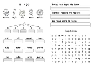 R r (rr)
ratón regla río rosa ruleta
r
a e i o u
rosa rata ramo perro
ruso rato remo parra
risa ruta rama porra
Rosita usa ropa de lana.
Ramiro repara mi ropero.
La nena mira la torre.
Sopa de letras
p q a w r e r o s a t r
e y r u i e o o p a s u
r d r f g h m j r k l s
r ñ o z x a c o v i b o
o n p m r q w e r t s g
y u i o p a s d a f g a
p a r r a h j t k l t ñ
z x c v b n a m q u w e
r a m a r r t y r a t o
 