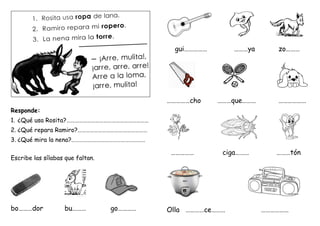 Responde:
1. ¿Qué usa Rosita?……………………………………………………
2. ¿Qué repara Ramiro?……………………………………………
3. ¿Qué mira la nena?………………………………………………
Escribe las sílabas que faltan.
bo………dor bu……… go…………
gui…………… ………ya zo………
……………cho ………que……… ………………
…………… ciga……… ………tón
Olla …………ce……… ………………
 