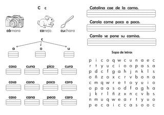 C c
cámara conejo cuchara
c
a o u
casa cuna pico cura
cosa cono poco coro
caso cana peca caro
Catalina cae de la cama.
Carola come poco a poco.
Camilo se pone su camisa.
Sopa de letras
p i c o q w c u n a e c
r t y u c i o o p a s a
p d c f g a h j n k l s
o ñ z o x c r v b o n a
c m q w r e t o y u i o
o p a a s o d f a g h a
j k r l ñ z x n c v b s
n m u q w e a r t y u o
p e c a i c c a s o o c
 
