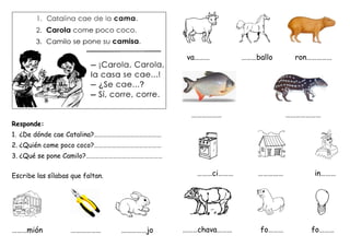 Responde:
1. ¿De dónde cae Catalina?………………………………………
2. ¿Quién come poco coco?………………………………………
3. ¿Qué se pone Camilo?……………………………………………
Escribe las sílabas que faltan.
………mión ……………… ……………jo
va……… ………ballo ron……………
……………… …………………
………ci……… …………… in………
………chava……… fo……… fo………
 