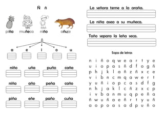 Ñ ñ
piña muñeca niño añuje
ñ
a e i o u
niño uña puño caña
niña año peña caño
piña eñe paño cuña
La señora teme a la araña.
La niña asea a su muñeca.
Toño separa la leña seca.
Sopa de letras
n i ñ o q w e a r t y e
u i o p a s ñ d f o g ñ
p h j k l a ñ z ñ x c e
v i b n c m q a w e r t
y u ñ i o p c a s d f g
n h j a k l c ñ z x c p
i v b a n m u q p e ñ a
ñ w u ñ a e ñ r t y u ñ
a o p o a s a d p u ñ o
 
