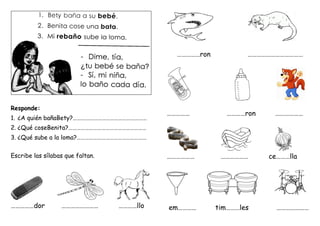 Responde:
1. ¿A quién bañaBety?………………………………………………
2. ¿Qué coseBenita?…………………………………………………
3. ¿Qué sube a la loma?……………………………………………
Escribe las sílabas que faltan.
……………dor …………………… …………llo
……………ron ………………………………
…………… …………ron ………………
……………… ……………… ce………lla
em………… tim………les …………………
 
