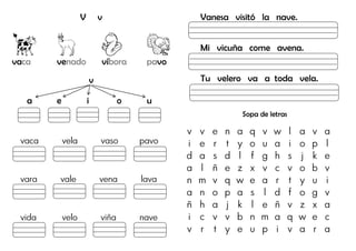 V v
vaca venado víbora pavo
v
a e i o u
vaca vela vaso pavo
vara vale vena lava
vida velo viña nave
Vanesa visitó la nave.
Mi vicuña come avena.
Tu velero va a toda vela.
Sopa de letras
v v e n a q v w l a v a
i e r t y o u a i o p l
d a s d l f g h s j k e
a l ñ e z x v c v o b v
n m v q w e a r t y u i
a n o p a s l d f o g v
ñ h a j k l e ñ v z x a
i c v v b n m a q w e c
v r t y e u p i v a r a
 