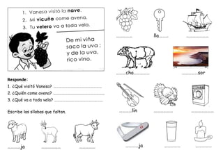 Responde:
1. ¿Qué visitó Vanesa? ……………………………………………
2. ¿Quién come avena? ………………………………………………
3. ¿Qué va a toda vela? ……………………………………………
Escribe las sílabas que faltan.
…………ja ……………… ……………
…………… lla……… …………………
………cha…………… ……………sor
…………lín ……………… …………………
…………ja …………… ……………
 