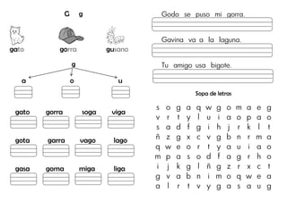 G g
gato gorra gusano
g
a o u
gato gorra soga viga
gota garra vago lago
gasa goma miga liga
Godo se puso mi gorra.
Gavina va a la laguna.
Tu amigo usa bigote.
Sopa de letras
s o g a q w g o m a e g
v r t y l u i a o p a o
s a d f g i h j r k l t
ñ z g x c v g b n r m a
q w e o r t y a u i a o
m p a s o d f a g r h o
i j k g l ñ g z r x c t
g v a b n i m o q w e a
a l r t v y g a s a u g
 