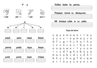 Y y
raya yema rayo yuca
y
a e i o u
yoyó yeso raya boya
yema yodo rayo bayo
yute yuca soya mayo
Yolita bate la yema.
Popeye toma su desayuno.
Mi tocayo sube a su yate.
Sopa de letras
y q y e m a w e r t a y
y u u u i o p m a y s o
d f c g t h j k a l ñ y
s z x a c e v r b y n o
o o q o w e r t y u o a
r s y d f g h o b o y a
m a n a b v d c x Z ñ l
b k y j h o g f d s q w
e r t o y y u o y e s o
 