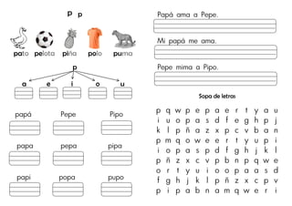 P p
pato pelota piña polo puma
p
a e i o u
papá Pepe Pipo
papa pepa pipa
papi popa pupo
Papá ama a Pepe.
Mi papá me ama.
Pepe mima a Pipo.
Sopa de letras
p q w p e p a e r t y a u
i u o p a s d f e g h p j
k l p ñ a z x p c v b a n
p m q o w e e r t y u p i
i o p a s p d f g h j k l
p ñ z x c v p b n p q w e
o r t y u i o o p a a s d
f g h j k l p ñ z x c p v
p i p a b n a m q w e r i
 