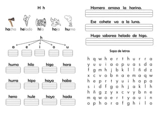 H h
hacha helado hilo hoja humo
h
a e i o u
humo hilo higo hora
hurra hipo haya haba
heno hule hoyo hada
Homero amasa la harina.
Ese cohete va a la luna.
Hugo saborea helado de higo.
Sopa de letras
h q w h e r t h u r r a
y u u i a o p u a s d a
f g m h j b k l l ñ d z
x c v o b n a e m a q w
h e p r t y u i h o p a
s i d f g o h j a k l h
h ñ g z y x c v y b n e
m q w o e r t y a u i n
o p h o r a f g h i l o
 