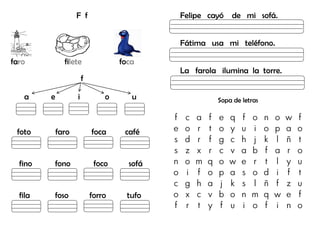 F f
faro filete foca
f
a e i o u
foto faro foca café
fino fono foco sofá
fila foso forro tufo
Felipe cayó de mi sofá.
Fátima usa mi teléfono.
La farola ilumina la torre.
Sopa de letras
f c a f e q f o n o w f
e o r t o y u i o p a o
s d r f g c h j k l ñ t
s z x r c v a b f a r o
n o m q o w e r t l y u
o i f o p a s o d i f t
c g h a j k s l ñ f z u
o x c v b o n m q w e f
f r t y f u i o f i n o
 