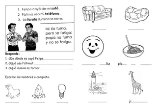 Responde:
1. ¿De dónde se cayó Felipe………………………………………
2. ¿Qué usa Fátima? …………………………………………………
3. ¿Qué ilumina la torre? …………………………………………
Escribe los nombres o completa.
……………… ……………… ……………
……………… …………………
……………… ………liz pla…… …… ……………
…………………… ji...................
 