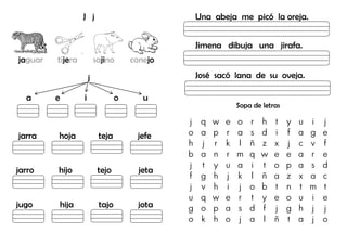 J j
jaguar tijera sajino conejo
j
a e i o u
jarra hoja teja jefe
jarro hijo tejo jeta
jugo hija tajo jota
Una abeja me picó la oreja.
Jimena dibuja una jirafa.
José sacó lana de su oveja.
Sopa de letras
j q w e o r h t y u i j
o a p r a s d i f a g e
h j r k l ñ z x j c v f
b a n r m q w e e a r e
j t y u a i t o p a s d
f g h j k l ñ a z x a c
j v h i j o b t n t m t
u q w e r t y e o u i e
g o p a s d f j g h j j
o k h o j a l ñ t a j o
 