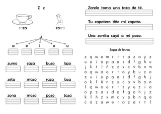 Z z
taza zorro
z
a e i o u
zumo caza buzo lazo
zeta mazo raza loza
zona mozo pozo taza
Zarela toma una taza de té.
Tu zapatero tiñe mi zapato.
Una zorrita cayó a mi pozo.
Sopa de letras
z q w e m r t r a z a y z
u e i o p a a s d f g h u
j k t l ñ z z x c v b n m
a q w a e r t o y b u z o
z u i o p a a s d f g h j
o k l ñ n z x c o v b o n
l q w o e r t z y u z i o
o p z a s d o f g o h j z
k l ñ z x m c v p b n q a
c a z a w e t a z a r t l
 