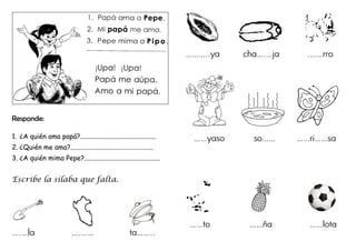 Responde:
1. ¿A quién ama papá?.............................................
2. ¿Quién me ama?.................................................
3. ¿A quién mima Pepe?.............................................
Escribe la sílaba que falta.
….…la ….…… ta……..
………..ya cha….…ja .……rro
……yaso so…… ……ri……sa
……to ……ña ……lota
 