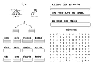 C c
cerro bocina
c
e i
cerro cera maceta bocina
cima cero receta vecino
cita cine docena tocino
Azucena asea su cocina.
Ciro hace zumo de cereza.
La hélice gira rápido.
Sopa de letras
q a m w r v e c i n o e c
r n t a y e u i e o p a e
t i s d c f c g h r j k r
o c l ñ z e x e c v a b r
c o n q d w t e t r t y o
i b u i o o p a a a s d f
n g h e c j k l ñ z x c a
o v n b e n q c e r o w m
e i r t n y u i o p a s i
c d f g a h c i t a j k c
 