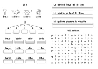 Ll ll
llave ballena gallina gallo
ll
a e i o u
llave gallo sello pollo
llaga bulla silla calle
llama valle rollo callo
La botella cayó de la silla.
La vecina se llevó la llave.
Mi gallina picotea la cebolla.
Sopa de letras
p q c a l l e w s e l l o
o l e r t l y u i o l p a
l s l d l f g h j k a l ñ
l z x a c v b n m q m w l
o e v r v t y g u i a o l
p c a s d e f g a h j k a
l a ñ z x c v l b l n l g
q l w r o l l o m e l r a
t l y u i u o p l i ñ o z
x o c v b b n q s w m e r
 