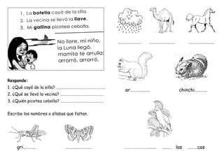 Responde:
1. ¿Qué cayó de la silla? ……………………………………………
2. ¿Qué se llevó la vecina? ………………………………………
3. ¿Quién picotea cebolla? ………………………………………
Escribe los nombres o sílabas que faltan.
gri………… ……………………
………………… …………………… ……………………
ar……………… chinchi…………
………………........ ……… las ………cas
 