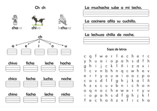 Ch ch
chavo chivo lechuza
ch
a e i o u
chivo ficha leche hacha
chico fecha lucha noche
chino facha lecho nicho
La muchacha sube a mi techo.
La cocinera afila su cuchillo.
La lechuza chilla de noche.
Sopa de letras
c q f w e r l e c h e t c
y h u a i o p a h s d f h
g h i j c k l ñ i z a x i
l c v n b h n q c w h e v
e r t y o u a i o o c p o
c a s d l f g h j k a l ñ
h z x c u v b n i c h o n
o q n o c h e w e r t y u
i o p a h s d f g h j k l
f e c h a ñ z x f i c h a
 