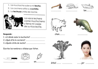 Responde:
1. ¿A dónde sube la muchacha? ………………………………
2. ¿Qué afila la cocinera? ………………………………………
3. ¿Quién chilla de noche? ………………………………………
Escribe los nombres o sílabas que faltan.
…………………… ………………… en………………
………………… …………………… lan…………
chan………… …………………
árbol ……… ………………… ………jer ………………
 