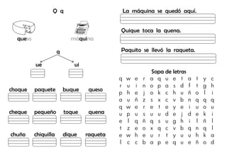 Q q
queso máquina
q
ue ui
choque paquete buque queso
cheque pequeño toque quena
chuño chiquilla dique raqueta
La máquina se quedó aquí.
Quique toca la quena.
Paquito se llevó la raqueta.
Sopa de letras
q w e r a q u e t a t y c
r u i n o p a s d f t g h
p h e j o k c h u ñ o l i
a u ñ z s x c v b n q q q
q w e r e t e y e i u o u
u p u s u u d e j d e k i
e l q ñ q s u g h i l ñ l
t z e o x q c v b q n q l
e w h e u r t y u u h k a
l c c b a p e q u e ñ o d
 