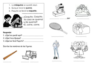 Responde:
1. ¿Qué se quedó aquí? ……………………………………………
2. ¿Qué toca Quique? ………………………………………………
3. ¿Qué se llevó Paquito? …………………………………………
Escribe los nombres de las figuras.
……………… ……………… ………………
………………… ……… ……ser ………………………
……………………… ……………………
………………… ……………………
 
