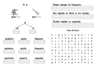 G g
guerrero guitarra
g
ue ui
guijarro guiso higuera
guitarra guiño hoguera
guerrero guerra juguete
Papá apaga la hoguera.
Esa águila se llevó a mi conejo.
Guido regala su juguete.
Sopa de letras
h i g u e r a q w e r t a
y u u i o p a g u e r r a
o s i d f g h o j k r l ñ
r z s x c v r b n a q w h
r e o r t e y u t i o p o
a a s d r f g i h j o k g
j l ñ r z x u c v ñ b n u
i q e w e g r t i y u i e
u u o p a s d u f g h j r
g k l ñ j u g u e t e z a
 
