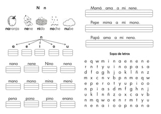 N n
naranja nene nido noche nube
n
a e i o u
nana nene Nino nena
mano mono mina menú
pena pona pino enano
Mamá ama a mi nene.
Pepe mima a mi mono.
Papá ama a mi nena.
Sopa de letras
e q w m i n a e n e n e
r n t y u i n o p a s a
d f a g h j o k l ñ n z
m x c n v b p n m e q w
e p e r o t y u p i o o
n p i a s d m f g h n j
u k l n ñ z o x c a v b
n m q w o e n r m t y u
n e n a i o o p n a n a
 