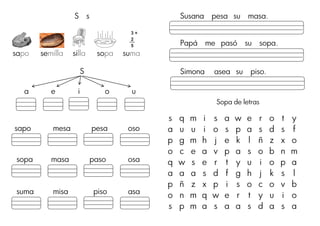 S s
sapo semilla silla sopa suma
S
a e i o u
sapo mesa pesa oso
sopa masa paso osa
suma misa piso asa
Susana pesa su masa.
Papá me pasó su sopa.
Simona asea su piso.
Sopa de letras
s q m i s a w e r o t y
a u u i o s p a s d s f
p g m h j e k l ñ z x o
o c e a v p a s o b n m
q w s e r t y u i o p a
a a a s d f g h j k s l
p ñ z x p i s o c o v b
o n m q w e r t y u i o
s p m a s a a s d a s a
__ po
__ pa o ___ __ po
3 + 2
3
2
5
+
5
 
