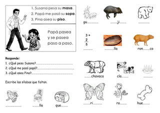 Responde:
1. ¿Qué pesa Susana?………………………………………………
2. ¿Qué me pasó papá?………………………………………………
3. ¿Qué asea Pina?……………………………………………………
Escribe las sílabas que faltan.
………………… ………lla que………
gu…………… ………ji……… ……………
………… …………lla ron………co
………chavaca cla……… …………
………ri………… ro……… hue………
3 + 2
3
2
5
+
5
__ pa
 