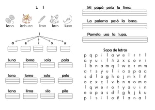 L l
lana lechuza lima loro luna
l
a e i o u
luna loma sala pala
lona lomo solo pelo
lana lima silo pila
Mi papá pela la lima.
La paloma pasó la loma.
Pamela usa la lupa.
Sopa de letras
p q p i l a w e l r t l
a y u i l ñ z x c o v i
l b n a m q l w e r m m
a t s y u l i o o p a a
s d f o g h o j m k l ñ
o z x c l v b n n o m a
l q w e r o t y a u i n
e o p a s d f g h j k u
p l s i l o ñ l a n a l
Lupa
Lápiz
Loro
Luna
 