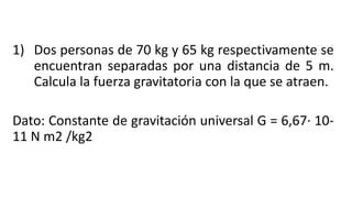 1) Dos personas de 70 kg y 65 kg respectivamente se
encuentran separadas por una distancia de 5 m.
Calcula la fuerza gravitatoria con la que se atraen.
Dato: Constante de gravitación universal G = 6,67· 10-
11 N m2 /kg2
 