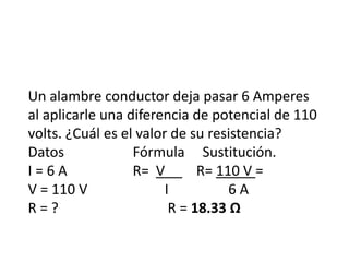 Un alambre conductor deja pasar 6 Amperes
al aplicarle una diferencia de potencial de 110
volts. ¿Cuál es el valor de su resistencia?
Datos Fórmula Sustitución.
I = 6 A R= V R= 110 V =
V = 110 V I 6 A
R = ? R = 18.33 Ω
 