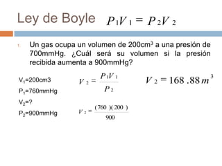 Ley de Boyle P 1V 1                            P 2V   2


1.   Un gas ocupa un volumen de 200cm3 a una presión de
     700mmHg. ¿Cuál será su volumen si la presión
     recibida aumenta a 900mmHg?
                                P 1V 1                             3
V1=200cm3         V       2                    V2     168 . 88 m
P1=760mmHg                        P2
V2=?
                              ( 760 )( 200 )
P2=900mmHg        V   2
                                  900
 