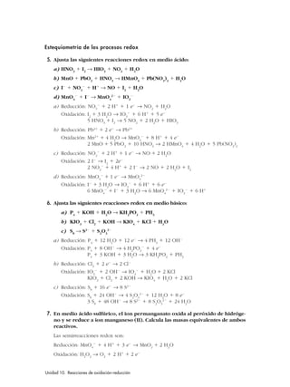Estequiometría de los procesos redox
5. Ajusta las siguientes reacciones redox en medio ácido:
a) HNO3
ϩ I2
→ HIO3
ϩ NO2
ϩ H2
O
b) MnO ϩ PbO2
ϩ HNO3
→ HMnO4
ϩ Pb(NO3
)2
ϩ H2
O
c) IϪ
ϩ NO2
Ϫ
ϩ Hϩ
→ NO ϩ I2
ϩ H2
O
d) MnO4
Ϫ
ϩ IϪ
→ MnO4
2Ϫ
ϩ IO3
Ϫ
a) Reducción: NO3
Ϫ
ϩ 2 Hϩ
ϩ 1 eϪ
→ NO2
ϩ H2
O
Oxidación: I2
ϩ 3 H2
O → IO3
Ϫ
ϩ 6 Hϩ
ϩ 5 eϪ
5 HNO3
ϩ I2
→ 5 NO2
ϩ 2 H2
O ϩ HIO3
b) Reducción: Pb4ϩ
ϩ 2 eϪ
→ Pb2ϩ
Oxidación: Mn2ϩ
ϩ 4 H2
O → MnO4
Ϫ
ϩ 8 Hϩ
ϩ 4 eϪ
2 MnO ϩ 5 PbO2
ϩ 10 HNO3
→ 2 HMnO4
ϩ 4 H2
O ϩ 5 Pb(NO3
)2
c) Reducción: NO2
Ϫ
ϩ 2 Hϩ
ϩ 1 eϪ
→ NO ϩ 2 H2
O
Oxidación: 2 IϪ
→ I2
ϩ 2eϪ
2 NO2
Ϫ
ϩ 4 Hϩ
ϩ 2 IϪ
→ 2 NO ϩ 2 H2
O ϩ I2
d) Reducción: MnO4
Ϫ
ϩ 1 eϪ
→ MnO4
2Ϫ
Oxidación: IϪ
ϩ 3 H2
O → IO3
Ϫ
ϩ 6 Hϩ
ϩ 6 eϪ
6 MnO4
Ϫ
ϩ IϪ
ϩ 3 H2
O → 6 MnO4
2Ϫ
ϩ IO3
Ϫ
ϩ 6 Hϩ
6. Ajusta las siguientes reacciones redox en medio básico:
a) P4
ϩ KOH ϩ H2
O → KH2
PO2
ϩ PH3
b) KIO3
ϩ Cl2
ϩ KOH → KIO4
ϩ KCl ϩ H2
O
c) S8
→ S2Ϫ
ϩ S2
O3
2Ϫ
a) Reducción: P4
ϩ 12 H2
O ϩ 12 eϪ
→ 4 PH3
ϩ 12 OHϪ
Oxidación: P4
ϩ 8 OHϪ
→ 4 H2
PO2
Ϫ
ϩ 4 eϪ
P4
ϩ 3 KOH ϩ 3 H2
O → 3 KH2
PO2
ϩ PH3
b) Reducción: Cl2
ϩ 2 eϪ
→ 2 ClϪ
Oxidación: IO3
Ϫ
ϩ 2 OHϪ
→ IO4
Ϫ
ϩ H2
O ϩ 2 KCl
KIO3
ϩ Cl2
ϩ 2 KOH → KIO4
ϩ H2
O ϩ 2 KCl
c) Reducción: S8
ϩ 16 eϪ
→ 8 S2Ϫ
Oxidación: S8
ϩ 24 OHϪ
→ 4 S2
O3
2Ϫ
ϩ 12 H2
O ϩ 8 eϪ
3 S8
ϩ 48 OHϪ
→ 8 S2Ϫ
ϩ 8 S2
O3
2Ϫ
ϩ 24 H2
O
7. En medio ácido sulfúrico, el ion permanganato oxida al peróxido de hidróge-
no y se reduce a ion manganeso (II). Calcula las masas equivalentes de ambos
reactivos.
Las semirreacciones redox son:
Reducción: MnO4
Ϫ
ϩ 4 Hϩ
ϩ 3 eϪ
→ MnO2
ϩ 2 H2
O
Oxidación: H2
O2
→ O2
ϩ 2 Hϩ
ϩ 2 eϪ
Unidad 10. Reacciones de oxidación-reducción 2
 