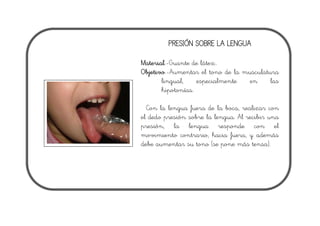PRESIÓN SOBRE LA LENGUA
Material.-Guante de látex..
Objetivo.-Aumentar el tono de la musculatura
lingual, especialmente en las
hipotonías.
Con la lengua fuera de la boca, realizar con
el dedo presión sobre la lengua. Al recibir una
presión, la lengua responde con el
movimiento contrario, hacia fuera, y además
debe aumentar su tono (se pone más tensa).
 