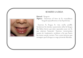 ME MUERDO LA LENGUA.
Material.- Ninguno.
Objetivo.- Disminuir el tono de la musculatura
lingual, especialmente en las hipertonías.
Sacamos la lengua lo más ancha posible.
Apretamos los dientes suavemente sobre la lengua
(los labios tienen que estar separados para ver lo
que estamos haciendo). Hacemos movimientos
suaves de masticación, similares a los que hacen
las vacas cuando rumian. Poco a poco tenemos que
conseguir que la lengua se vaya poniendo blandita.
 