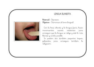 LENGUA BLANDITA.
Material.- Depresor
Objetivo.- Disminuir el tono lingual.
Con la boca abierta y la lengua fuera, hacer
movimientos suaves rotatorios para
conseguir que la lengua se relaje y esté lo más
blanda y ancha posible.
Se pueden dar también pequeños toques,
golpecitos, para conseguir también la
relajación.
 