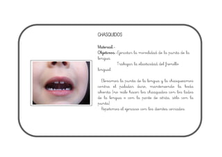 CHASQUIDOS
Material.-
Objetivos.-Ejercitar la movilidad de la punta de la
lengua.
Trabajar la elasticidad del frenillo
lingual.
Elevamos la punta de la lengua y la chasqueamos
contra el paladar duro, manteniendo la boda
abierta (no vale hacer los chasquidos con los lados
de la lengua o con la parte de atrás, sólo con la
punta)
Repetimos el ejercicio con los dientes cerrados.
 