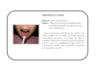 VIBRACIÓN EN LA LENGUA
Material.-Cepillo dental eléctrico.
Objetivo.- Mejorar tonicidad y sensibilidad de la
musculatura lingual, especialmente en los
casos de hipertonía.
Sacamos la lengua, intentando que esté lo más
ancha posible. Con el cepillo de dientes, hacemos
movimientos giratorios a lo largo de toda la
superficie. Comenzamos desde la punta de la lengua
y poco a poco nos desplazamos hacia atrás. Los
movimientos también van de derecha a izquierda
y de izquierda a derecha.
 