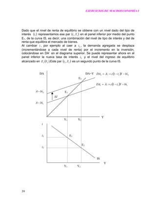 EJERCICIOS DE MACROECONOMÍA I
Dado que el nivel de renta de equilibrio se obtiene con un nivel dado del tipo de
interés ( representamos ese par)1i ( )11,Yi en el panel inferior por medio del punto
E1, de la curva IS, es decir, una combinación del nivel de tipo de interés y del de
renta que equilibra el mercado de bienes.
Al cambiar i , por ejemplo al caer a , la demanda agregada se desplaza
(incrementándose a cada nivel de renta) por el incremento en la inversión,
colocándose en DA´ en el diagrama superior. Se puede representar ahora en el
panel inferior la nueva tasa de interés y el nivel del ingreso de equilibrio
alcanzado en Este par
2i
2i
( ).22 YE ( )22 ,Yi es un segundo punto de la curva IS.
( ) 2122 1 ibYtcADA −−+=
( ) 1111 1 ibYtcADA −−+=
I∆
IS
E2
E1
E2
E1
DA=Y
Y1 Y2
DA
2ibA −
1ibA −
Y
i
i1i1
i2
Y
Y1 Y2
39
 