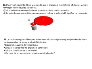 22. Observa el siguiente dibujo y sabiendo que el engranaje motriz tiene 14 dientes y gira a 4000 rpm y el conducido 56 dientes. Calcula el número de revoluciones por minuto de la rueda conducida. ¿Se trata de una transmisión que aumenta o reduce la velocidad?, justifica tu  respuesta. 23. Un motor que gira a 100 r.p.m. tiene montado en su eje un engranaje de 60 dientes y está acoplado a otro engranaje de 20 dientes. Dibujar el esquema del mecanismo Calcular la velocidad del engranaje conducido. Calcular la relación de transmisión. ¿Se trata de un mecanismo reductor o multiplicador? 
