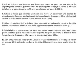 6.  Calcula la fuerza que tenemos que hacer para mover un peso con una palanca de segundo grado. Sabemos que la distancia del peso al punto de apoyo es 10 cm, la distancia de la fuerza al punto de apoyo es 50 cm y que el peso a mover es de 100 Kg. 7.  Calcula la fuerza que tenemos que hacer para mover un peso P con una palanca de segundo grado. Sabemos que la distancia del peso al punto de apoyo es 30cm y la longitud total de la palanca es de 120 cm. El peso a mover es de 150 Kg. 8.  Utilizando una barra de 2 m de larga como palanca de segundo grado, calcula la distancia a la que tenemos que poner un peso de 90 kg para moverlo con una fuerza de 15 kg. 9.  Calcula la fuerza que tenemos que hacer para mover un peso con una palanca de tercer grado. Sabemos que la distancia del peso al punto de apoyo es 50 cm, la distancia de la fuerza al punto de apoyo es 10 cm y que el peso a mover es de 10 Kg. 10.  Con una palanca de tercer grado. Calcula la longitud del brazo de la fuerza para mover un peso de 12 Kg aplicando una fuerza de 48 Kg. El brazo del peso tiene una longitud de 2m. 