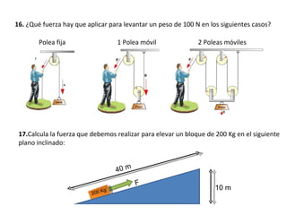 16.  ¿Qué fuerza hay que aplicar para levantar un peso de 100 N en los siguientes casos? Polea fija 1 Polea móvil 2 Poleas móviles 17. Calcula la fuerza que debemos realizar para elevar un bloque de 200 Kg en el siguiente plano inclinado: 200 Kg F 40 m 10 m 