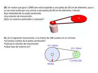 20.  Un motor que gira a 1000 rpm está acoplado a una polea de 20 cm de diámetro, que a su vez está unida por una correa a otra polea de 60 cm de diámetro. Calcula: La velocidad de la rueda conducida. La relación de transmisión. ¿Es un sistema acelerador o reductor? 21.  En el siguiente mecanismo, si la motriz da 100 vueltas en un minuto:  ¿Cuántas vueltas da la polea conducida? Calcula la relación de transmisión ¿Qué tipo de sistema es? 