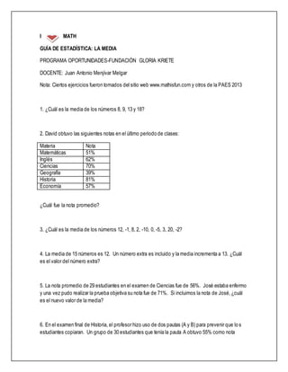 I MATH
GUÍA DE ESTADÍSTICA: LA MEDIA
PROGRAMA OPORTUNIDADES-FUNDACIÓN GLORIA KRIETE
DOCENTE: Juan Antonio Menjívar Melgar
Nota: Ciertos ejercicios fueron tomados del sitio web www.mathisfun.com y otros de la PAES 2013
1. ¿Cuál es la media de los números 8, 9, 13 y 18?
2. David obtuvo las siguientes notas en el último periodo de clases:
Materia Nota
Matemáticas 51%
Inglés 62%
Ciencias 70%
Geografía 39%
Historia 81%
Economía 57%
¿Cuál fue la nota promedio?
3. ¿Cuál es la media de los números 12, -1, 8, 2, -10, 0, -5, 3, 20, -2?
4. La media de 15 números es 12. Un número extra es incluido y la media incrementa a 13. ¿Cuál
es el valor del número extra?
5. La nota promedio de 29 estudiantes en el examen de Ciencias fue de 56%. José estaba enfermo
y una vez pudo realizar la prueba objetiva su nota fue de 71%. Si incluimos la nota de José,¿cuál
es el nuevo valor de la media?
6. En el examen final de Historia, el profesor hizo uso de dos pautas (A y B) para prevenir que los
estudiantes copiaran. Un grupo de 30 estudiantes que tenía la pauta A obtuvo 55% como nota
 