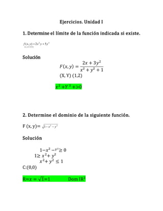 Ejercicios. Unidad I
1. Determine el límite de la función indicada si existe.
32
)1,3(),(
52),( yyxyxf
yx


Solución
𝐹( 𝑥, 𝑦) =
2𝑥 + 3𝑦2
𝑥² + 𝑦² + 1
(X, Y) (1,2)
𝑥2
+𝑌 ² +>0
2. Determine el dominio de la siguiente función.
F (x, y)= 22
1 yx 
Solución
1−𝑥² − 𝑌²≥ 0
1≥ 𝑥2
+ 𝑦²
𝑥2
+ 𝑦2
≤ 1
C:(0,0)
R=𝑥 = √1=1 Dom IR²
 
