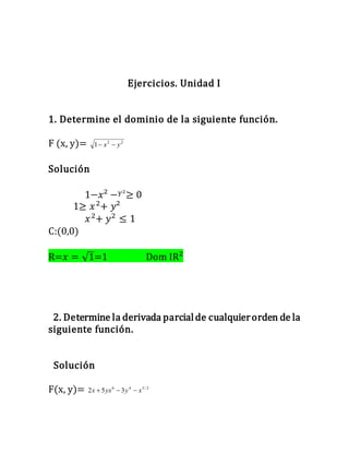 Ejercicios. Unidad I
1. Determine el dominio de la siguiente función.
F (x, y)= 22
1 yx 
Solución
1−𝑥² − 𝑌²≥ 0
1≥ 𝑥2
+ 𝑦²
𝑥2
+ 𝑦2
≤ 1
C:(0,0)
R=𝑥 = √1=1 Dom IR²
2. Determine la derivada parcialde cualquierorden de la
siguiente función.
Solución
F(x, y)= 2/546
352 xyyxx 
 